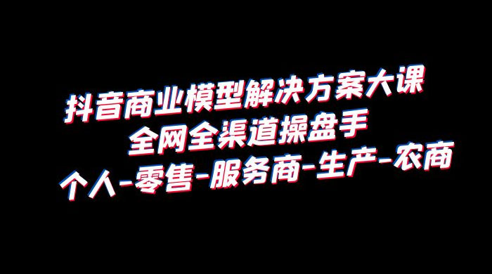 抖音商业模型解决方案大课：全网全渠道操盘手个人、零售、服务商、生产、农商 - 项目资源网